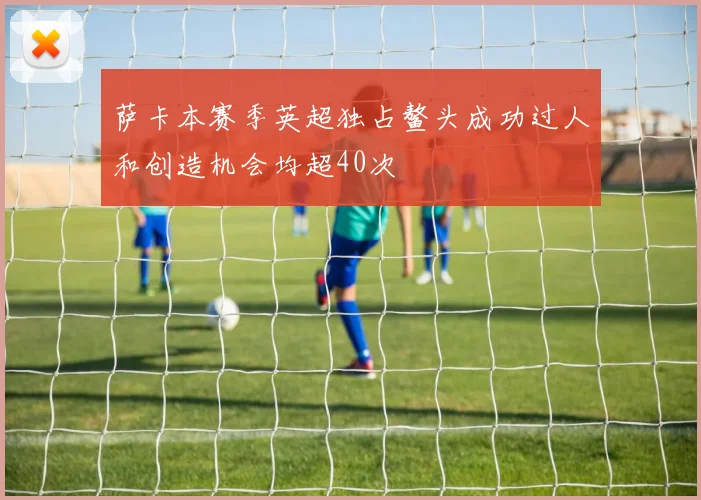萨卡本赛季英超独占鳌头成功过人和创造机会均超40次