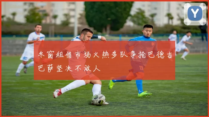 冬窗租借市场火热多队争抢巴德吉巴萨坚决不放人