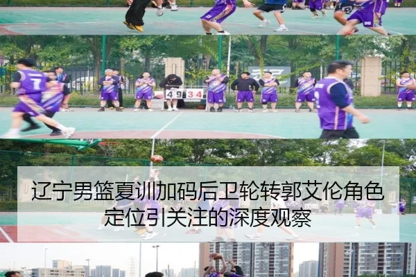 辽宁男篮夏训加码后卫轮转郭艾伦角色定位引关注的深度观察