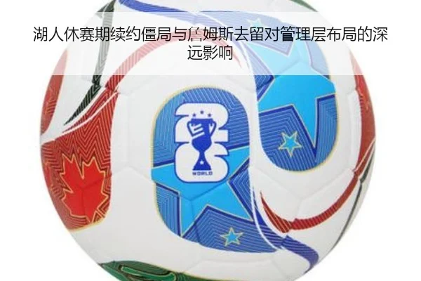 湖人休赛期续约僵局与詹姆斯去留对管理层布局的深远影响