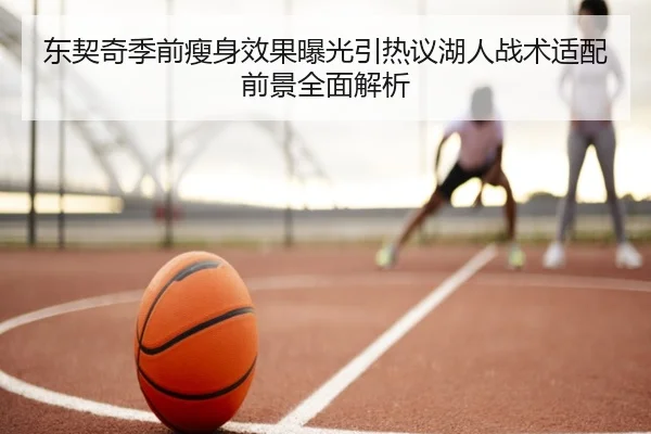 东契奇季前瘦身效果曝光引热议湖人战术适配前景全面解析